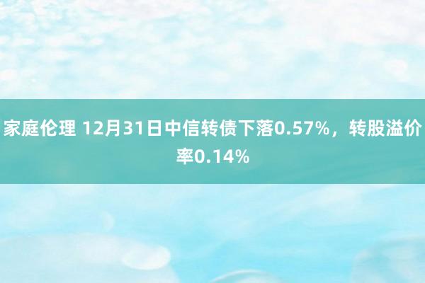 家庭伦理 12月31日中信转债下落0.57%，转股溢价率0.14%