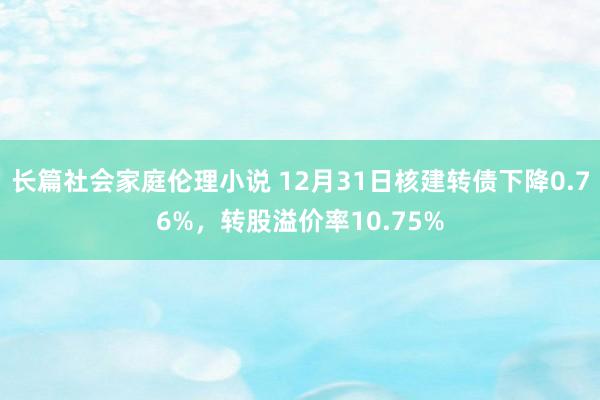 长篇社会家庭伦理小说 12月31日核建转债下降0.76%，转股溢价率10.75%