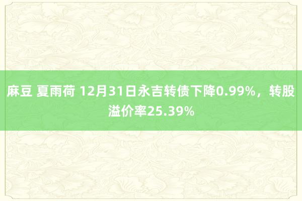 麻豆 夏雨荷 12月31日永吉转债下降0.99%，转股溢价率25.39%