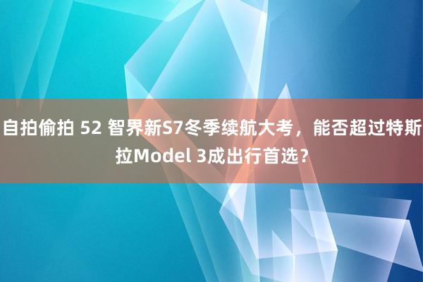 自拍偷拍 52 智界新S7冬季续航大考，能否超过特斯拉Model 3成出行首选？