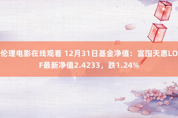 伦理电影在线观看 12月31日基金净值：富国天惠LOF最新净值2.4233，跌1.24%