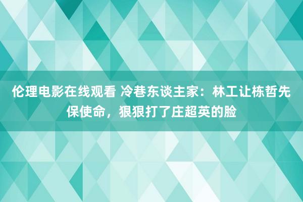 伦理电影在线观看 冷巷东谈主家：林工让栋哲先保使命，狠狠打了庄超英的脸