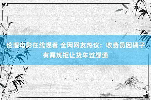 伦理电影在线观看 全网网友热议：收费员因橘子有黑斑拒让货车过绿通