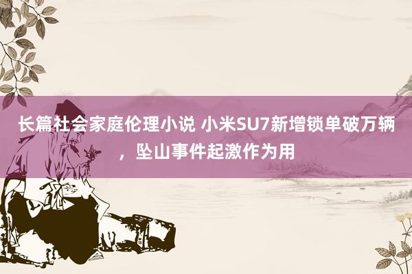 长篇社会家庭伦理小说 小米SU7新增锁单破万辆，坠山事件起激作为用