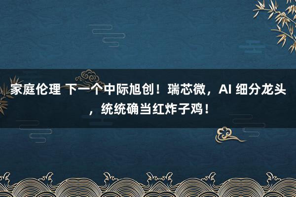 家庭伦理 下一个中际旭创！瑞芯微，AI 细分龙头，统统确当红炸子鸡！