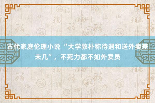 古代家庭伦理小说 “大学敦朴称待遇和送外卖差未几”，不死力都不如外卖员