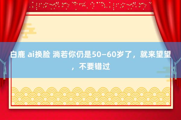 白鹿 ai换脸 淌若你仍是50—60岁了，就来望望，不要错过