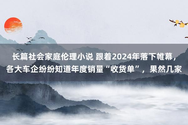 长篇社会家庭伦理小说 跟着2024年落下帷幕，各大车企纷纷知道年度销量“收货单”，果然几家