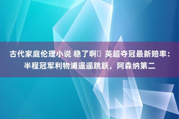 古代家庭伦理小说 稳了啊❗英超夺冠最新赔率：半程冠军利物浦遥遥跳跃，阿森纳第二