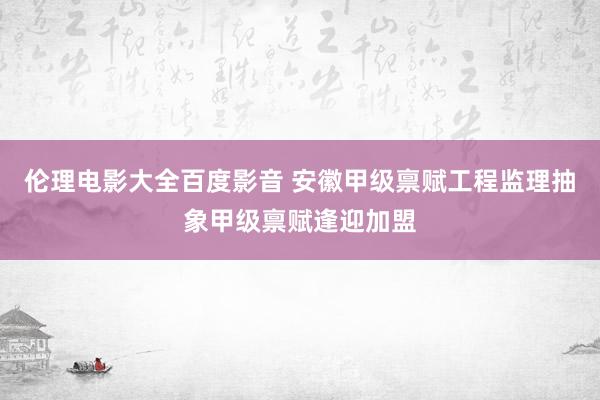 伦理电影大全百度影音 安徽甲级禀赋工程监理抽象甲级禀赋逢迎加盟