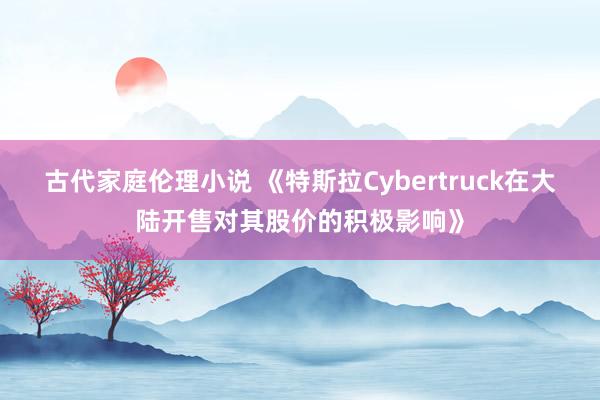 古代家庭伦理小说 《特斯拉Cybertruck在大陆开售对其股价的积极影响》