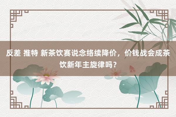 反差 推特 新茶饮赛说念络续降价，价钱战会成茶饮新年主旋律吗？