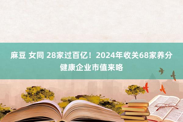 麻豆 女同 28家过百亿！2024年收关68家养分健康企业市值来咯