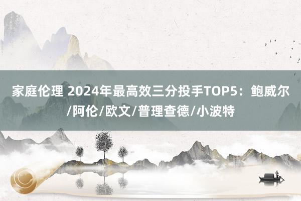 家庭伦理 2024年最高效三分投手TOP5：鲍威尔/阿伦/欧文/普理查德/小波特