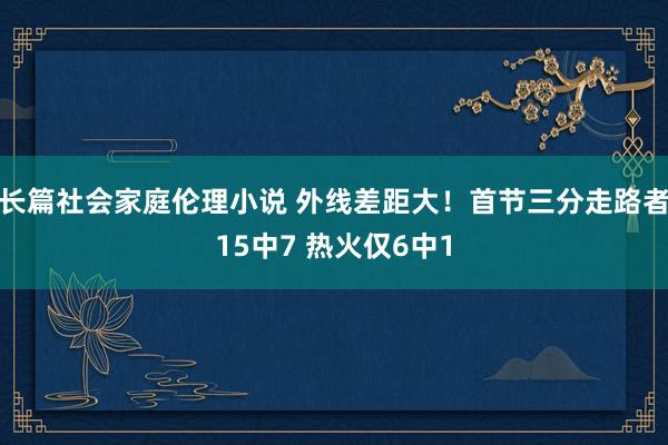 长篇社会家庭伦理小说 外线差距大！首节三分走路者15中7 热火仅6中1