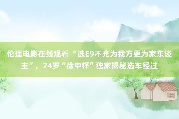 伦理电影在线观看 “选E9不光为我方更为家东谈主”，24岁“徐中锋”独家揭秘选车经过