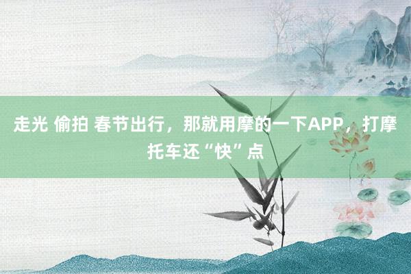 走光 偷拍 春节出行，那就用摩的一下APP，打摩托车还“快”点