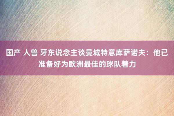 国产 人兽 牙东说念主谈曼城特意库萨诺夫：他已准备好为欧洲最佳的球队着力