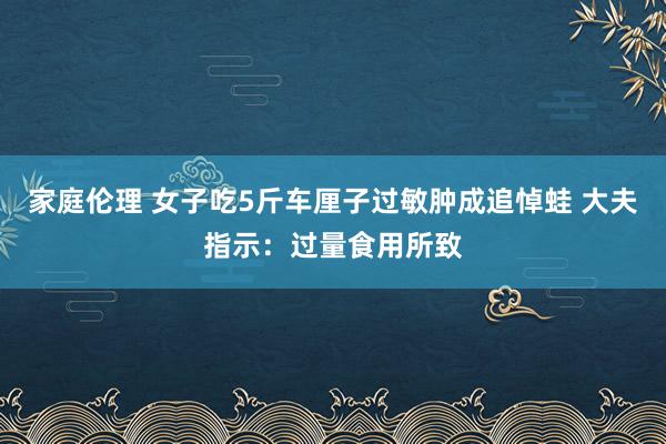 家庭伦理 女子吃5斤车厘子过敏肿成追悼蛙 大夫指示：过量食用所致