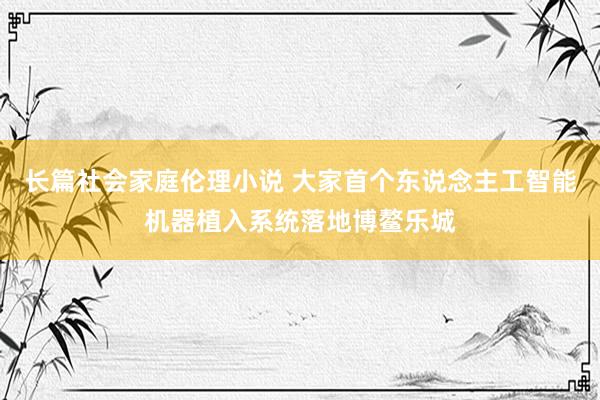 长篇社会家庭伦理小说 大家首个东说念主工智能机器植入系统落地博鳌乐城