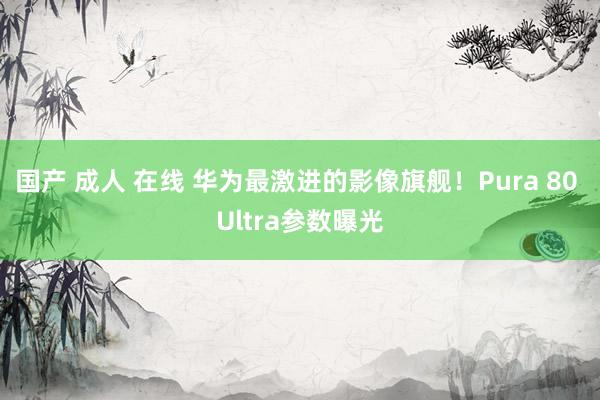 国产 成人 在线 华为最激进的影像旗舰！Pura 80 Ultra参数曝光