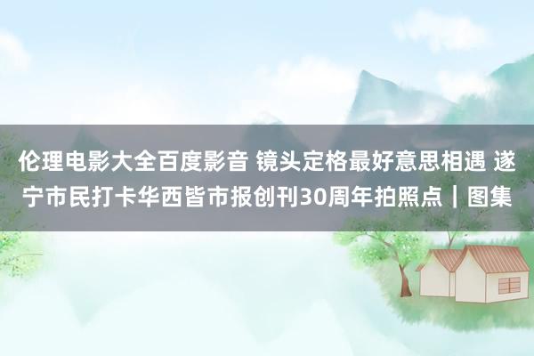 伦理电影大全百度影音 镜头定格最好意思相遇 遂宁市民打卡华西皆市报创刊30周年拍照点｜图集