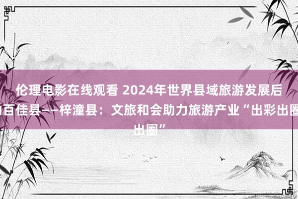 伦理电影在线观看 2024年世界县域旅游发展后劲百佳县——梓潼县：文旅和会助力旅游产业“出彩出圈”