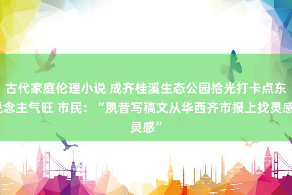 古代家庭伦理小说 成齐桂溪生态公园拾光打卡点东说念主气旺 市民：“夙昔写稿文从华西齐市报上找灵感”