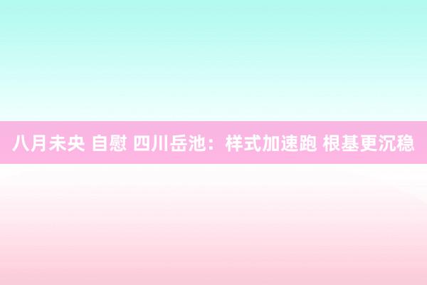 八月未央 自慰 四川岳池：样式加速跑 根基更沉稳