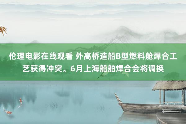 伦理电影在线观看 外高桥造船B型燃料舱焊合工艺获得冲突。6月上海船舶焊合会将调换