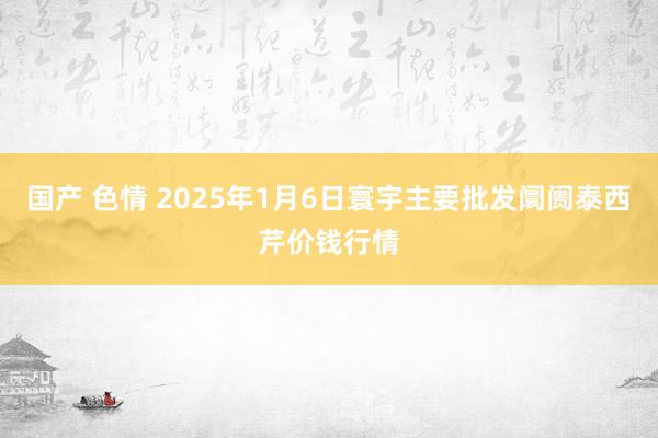 国产 色情 2025年1月6日寰宇主要批发阛阓泰西芹价钱行情