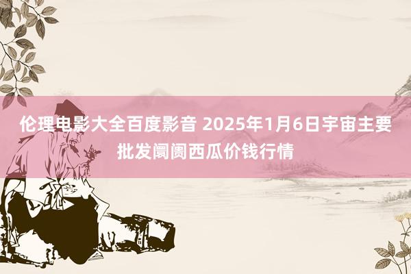 伦理电影大全百度影音 2025年1月6日宇宙主要批发阛阓西瓜价钱行情