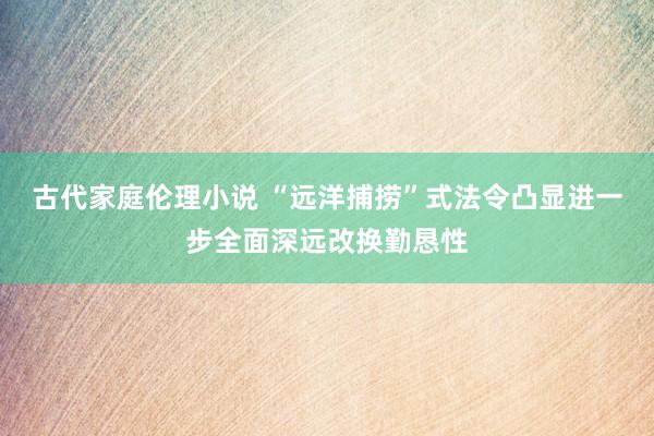 古代家庭伦理小说 “远洋捕捞”式法令凸显进一步全面深远改换勤恳性