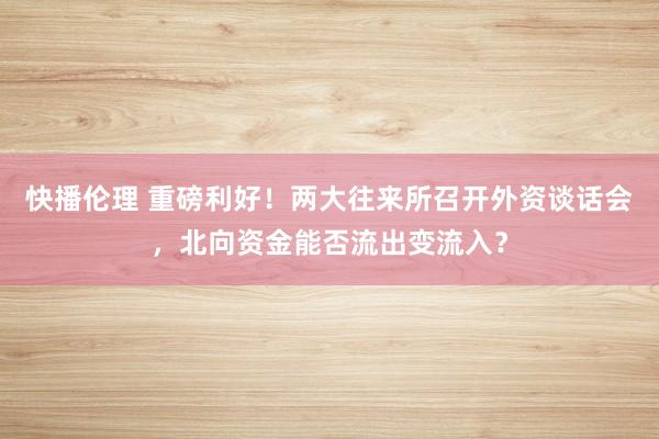 快播伦理 重磅利好！两大往来所召开外资谈话会，北向资金能否流出变流入？