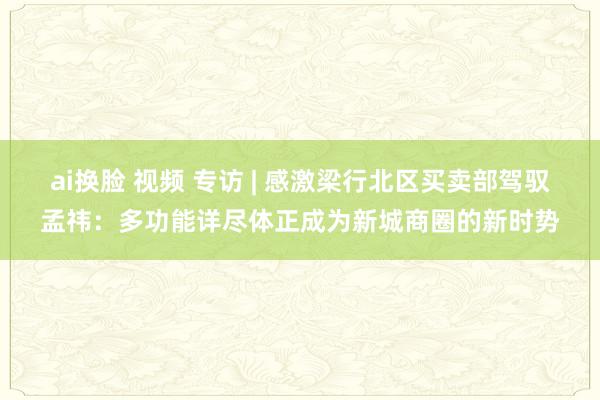 ai换脸 视频 专访 | 感激梁行北区买卖部驾驭孟祎：多功能详尽体正成为新城商圈的新时势