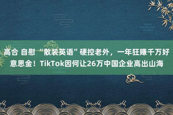 高合 自慰 “散装英语”硬控老外，一年狂赚千万好意思金！TikTok因何让26万中国企业高出山海