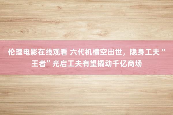 伦理电影在线观看 六代机横空出世，隐身工夫“王者”光启工夫有望撬动千亿商场