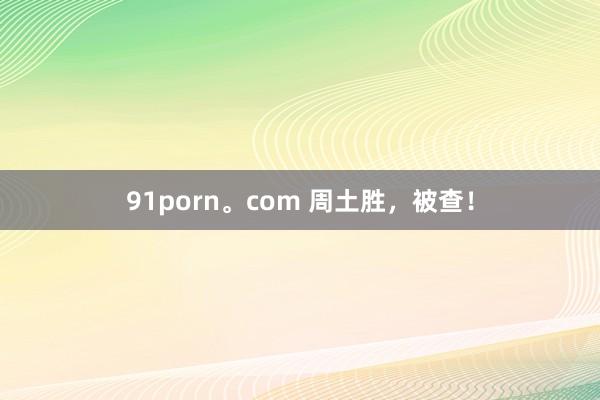 91porn。com 周土胜，被查！