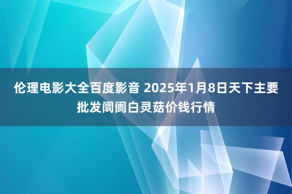 伦理电影大全百度影音 2025年1月8日天下主要批发阛阓白灵菇价钱行情