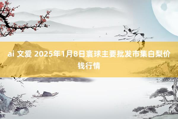 ai 文爱 2025年1月8日寰球主要批发市集白梨价钱行情