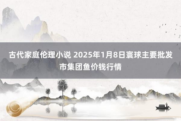 古代家庭伦理小说 2025年1月8日寰球主要批发市集团鱼价钱行情