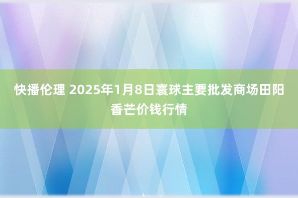 快播伦理 2025年1月8日寰球主要批发商场田阳香芒价钱行情