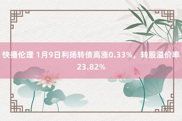 快播伦理 1月9日利扬转债高涨0.33%，转股溢价率23.82%