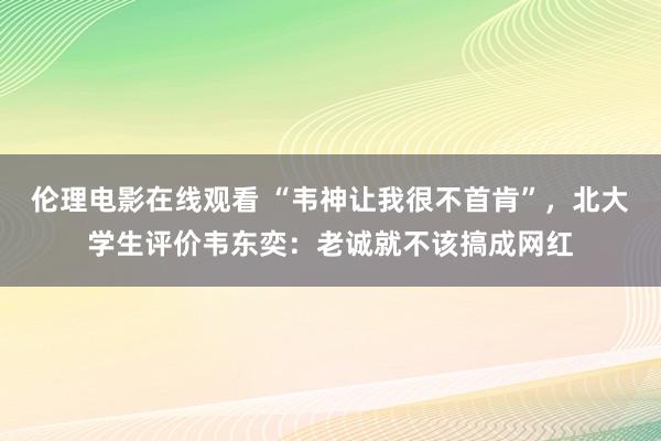 伦理电影在线观看 “韦神让我很不首肯”，北大学生评价韦东奕：老诚就不该搞成网红