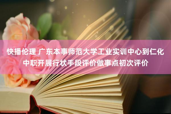 快播伦理 广东本事师范大学工业实训中心到仁化中职开展行状手段评价做事点初次评价