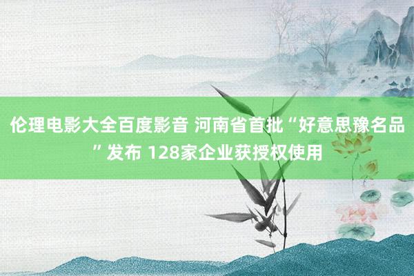 伦理电影大全百度影音 河南省首批“好意思豫名品”发布 128家企业获授权使用