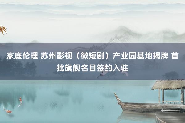 家庭伦理 苏州影视（微短剧）产业园基地揭牌 首批旗舰名目签约入驻