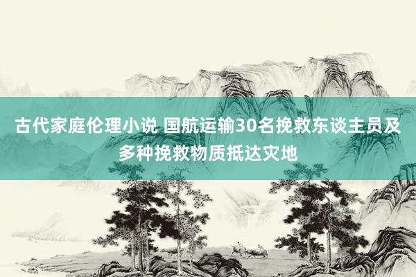 古代家庭伦理小说 国航运输30名挽救东谈主员及多种挽救物质抵达灾地