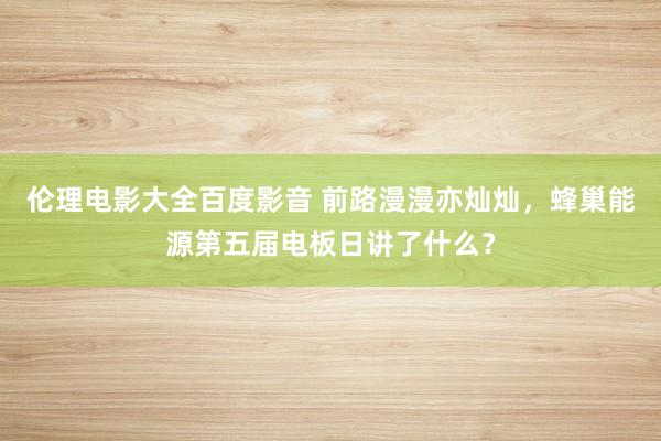 伦理电影大全百度影音 前路漫漫亦灿灿，蜂巢能源第五届电板日讲了什么？