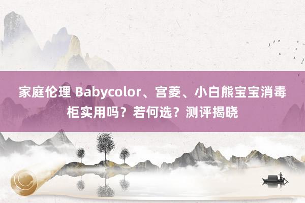 家庭伦理 Babycolor、宫菱、小白熊宝宝消毒柜实用吗？若何选？测评揭晓